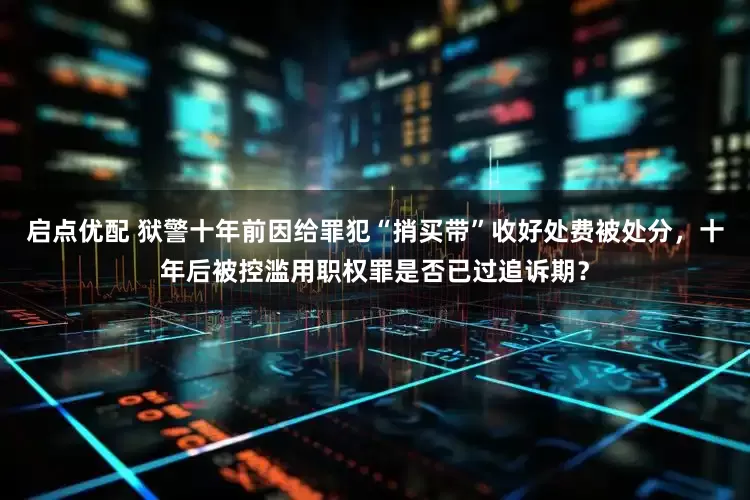 启点优配 狱警十年前因给罪犯“捎买带”收好处费被处分，十年后被控滥用职权罪是否已过追诉期？