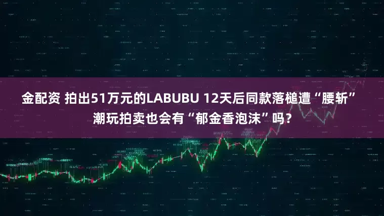 金配资 拍出51万元的LABUBU 12天后同款落槌遭“腰斩” 潮玩拍卖也会有“郁金香泡沫”吗？