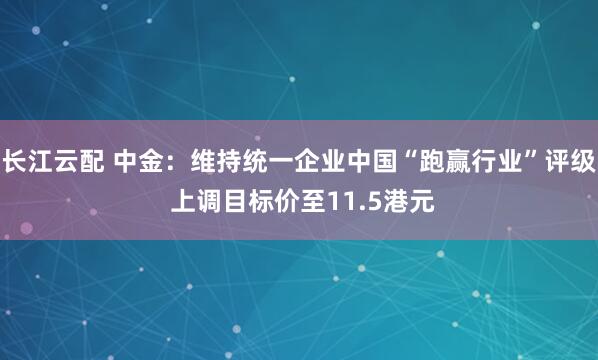 长江云配 中金：维持统一企业中国“跑赢行业”评级 上调目标价至11.5港元