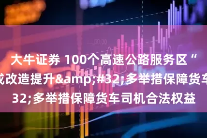 大牛证券 100个高速公路服务区“司机之家”完成改造提升 多举措保障货车司机合法权益