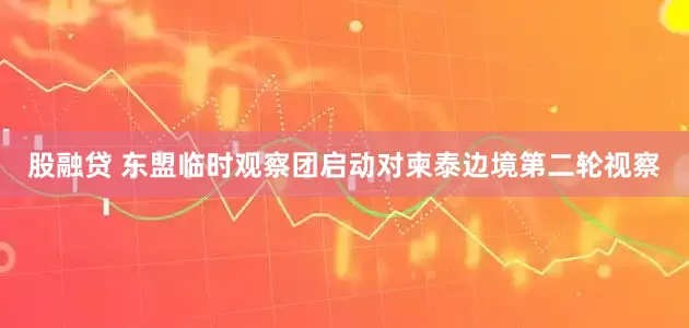 股融贷 东盟临时观察团启动对柬泰边境第二轮视察