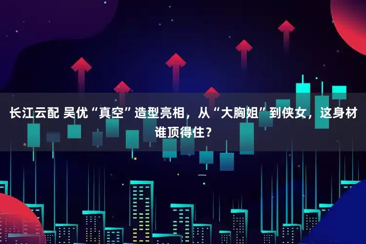 长江云配 吴优“真空”造型亮相,从“大胸姐”到侠女,这身材谁顶得住?