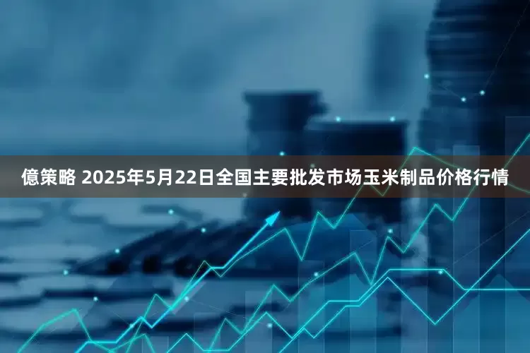 億策略 2025年5月22日全国主要批发市场玉米制品价格行情