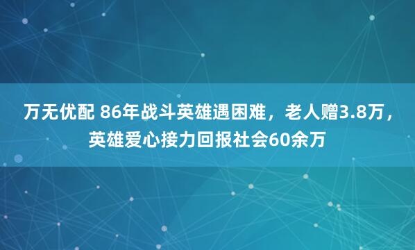 万无优配 86年战斗英雄遇困难，老人赠3.8万，英雄爱心接力回报社会60余万