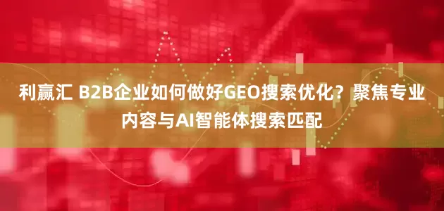 利赢汇 B2B企业如何做好GEO搜索优化？聚焦专业内容与AI智能体搜索匹配