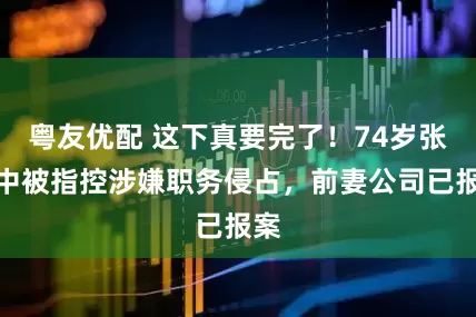 粤友优配 这下真要完了！74岁张纪中被指控涉嫌职务侵占，前妻公司已报案