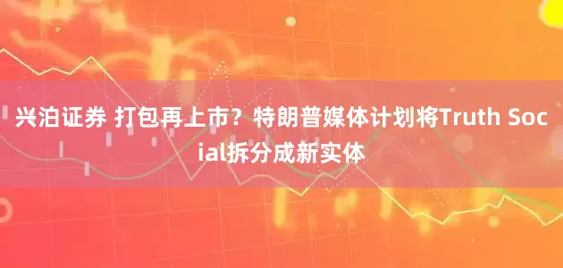 兴泊证券 打包再上市？特朗普媒体计划将Truth Social拆分成新实体
