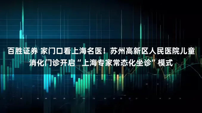 百胜证券 家门口看上海名医！苏州高新区人民医院儿童消化门诊开启“上海专家常态化坐诊”模式